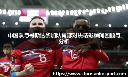 中国队与哥斯达黎加队角球对决精彩瞬间回顾与分析